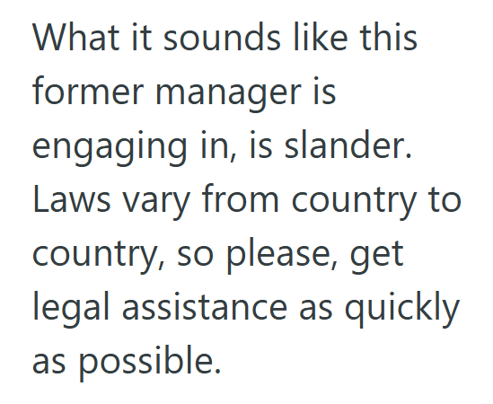 What it sounds like this former manager is engaging in, is slander. Laws vary from country to country, so please, get legal assistance as quickly as possible.