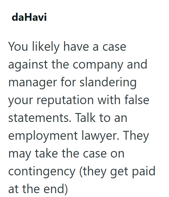daHavi You likely have a case against the company and manager for slandering your reputation with false statements. Talk to an employment lawyer. They may take the case on contingency (they get paid at the end)