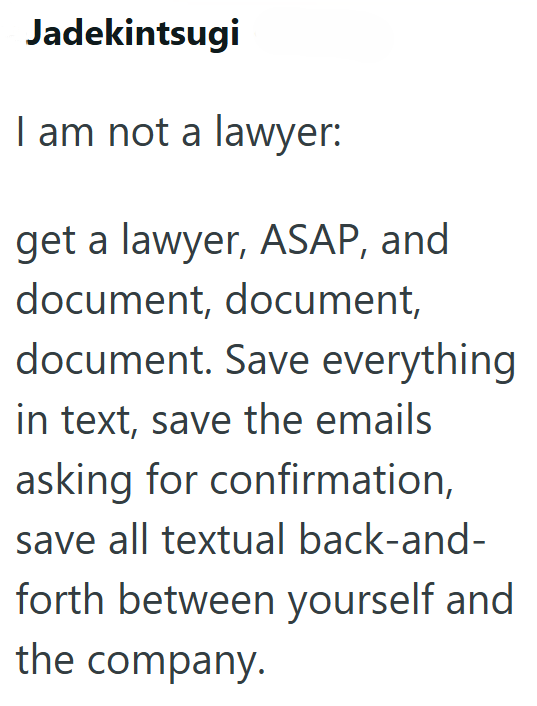 Jadekintsugi I am not a lawyer: get a lawyer, ASAP, and document, document, document. Save everything in text, save the emails asking for confirmation, save all textual back-and- forth between yourself and the company.