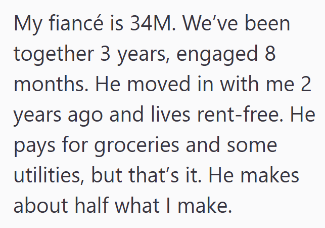 My fiancé is 34M. We've been together 3 years, engaged 8 months. He moved in with me 2 years ago and lives rent-free. He pays for groceries and some utilities, but that's it. He makes about half what I make.