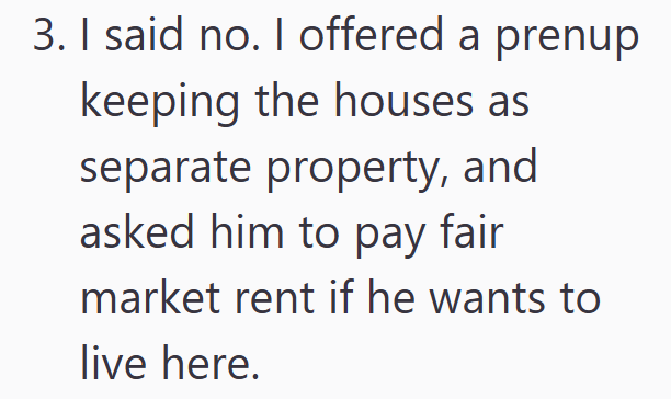 3. I said no. I offered a prenup keeping the houses as separate property, and asked him to pay fair market rent if he wants to live here.