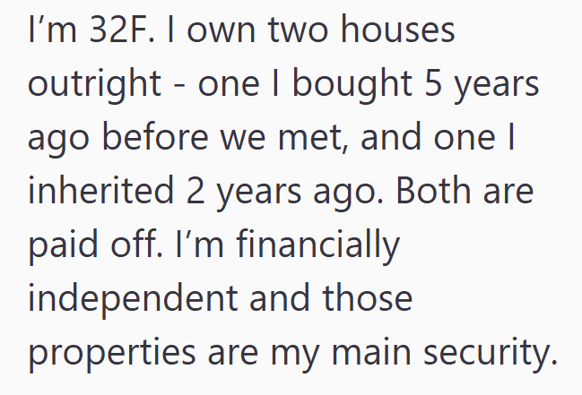 I'm 32F. I own two houses - outright one I bought 5 years ago before we met, and one I inherited 2 years ago. Both are paid off. I'm financially independent and those properties are my main security.