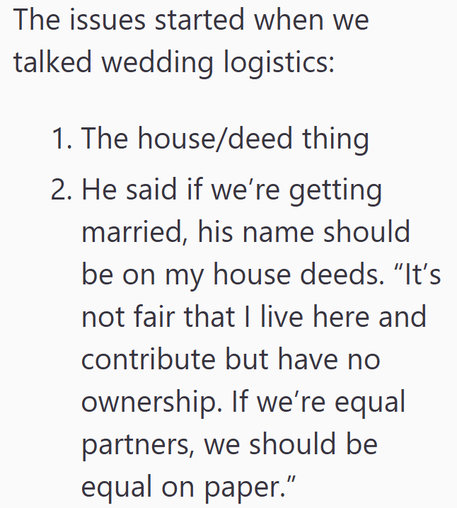 The issues started when we talked wedding logistics: 1. The house/deed thing 2. He said if we're getting married, his name should be on my house deeds. "It's not fair that I live here and contribute but have no ownership. If we're equal partners, we should be equal on paper."