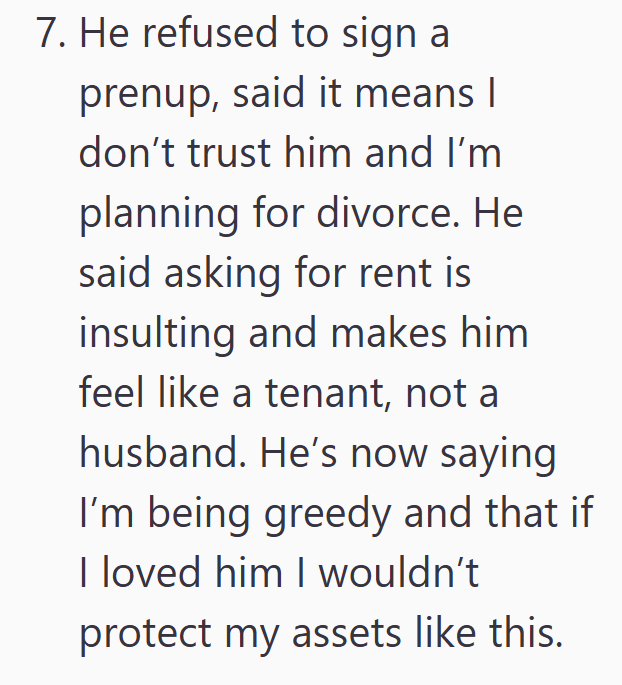7. He refused to sign a prenup, said it means I don't trust him and I'm planning for divorce. He said asking for rent is insulting and makes him feel like a tenant, not a husband. He's now saying I'm being greedy and that if I loved him I wouldn't protect my assets like this.