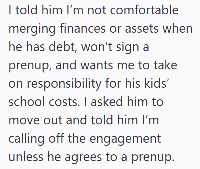 I told him I'm not comfortable merging finances or assets when he has debt, won't sign a prenup, and wants me to take on responsibility for his kids' school costs. I asked him to move out and told him I'm calling off the engagement unless he agrees to a prenup.