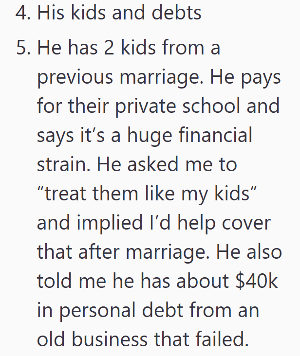 4. His kids and debts 5. He has 2 kids from a previous marriage. He pays for their private school and says it's a huge financial strain. He asked me to "treat them like my kids" and implied I'd help cover that after marriage. He also told me he has about $40k in personal debt from an old business that failed.