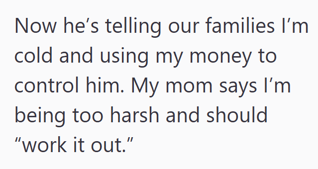 Now he's telling our families I'm cold and using my money to control him. My mom says I'm being too harsh and should "work it out."