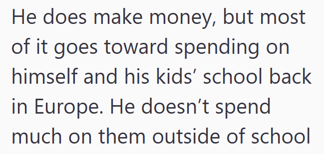 He does make money, but most of it goes toward spending on himself and his kids' school back in Europe. He doesn't spend much on them outside of school