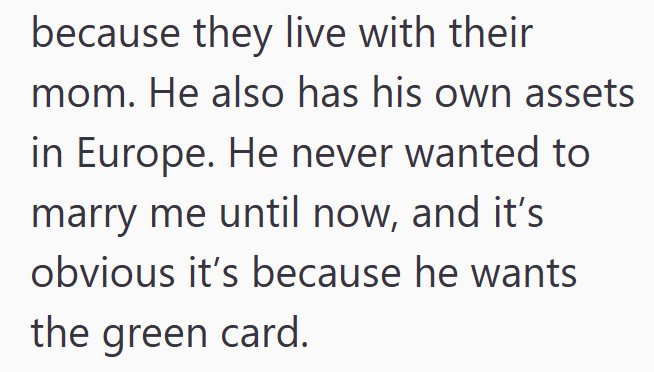 because they live with their mom. He also has his own assets in Europe. He never wanted to marry me until now, and it's obvious it's because he wants the green card.
