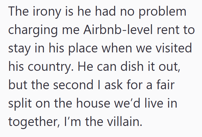 The irony is he had no problem charging me Airbnb-level rent to stay in his place when we visited his country. He can dish it out, but the second I ask for a fair split on the house we'd live in together, I'm the villain.