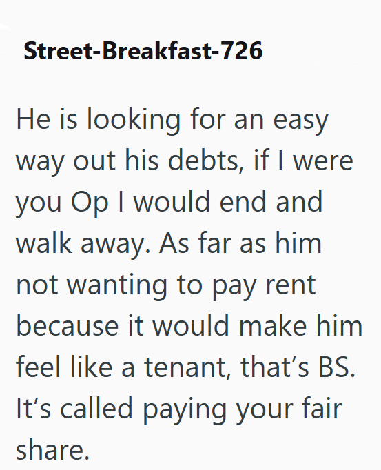 Street-Breakfast-726 He is looking for an easy way out his debts, if I were. you Op I would end and walk away. As far as him not wanting to pay rent because it would make him feel like a tenant, that's BS. It's called paying your fair share.