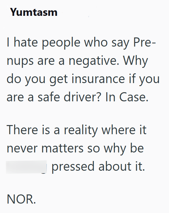 Yumtasm I hate people who say Pre- nups are a negative. Why do you get insurance if you are a safe driver? In Case. There is a reality where it never matters so why be pressed about it. NOR.