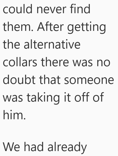 could never find them. After getting the alternative collars there was no doubt that someone was taking it off of him. We had already