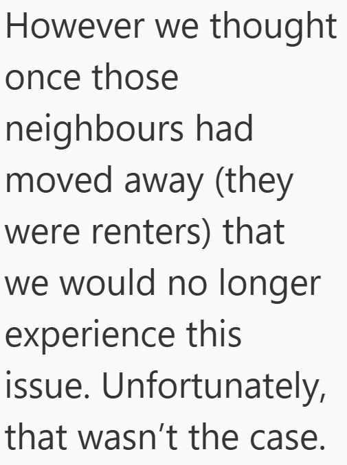 However we thought once those neighbours had moved away (they were renters) that we would no longer experience this issue. Unfortunately, that wasn't the case.