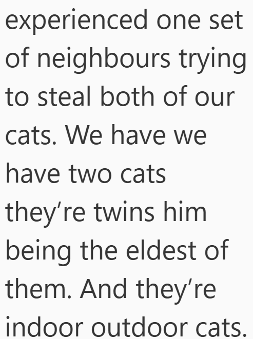 experienced one set of neighbours trying to steal both of our cats. We have we have two cats they're twins him being the eldest of them. And they're indoor outdoor cats.