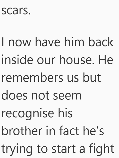 scars. I now have him back inside our house. He remembers us but does not seem recognise his brother in fact he's trying to start a fight