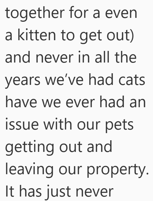 together for a even a kitten to get out) and never in all the years we've had cats have we ever had an issue with our pets getting out and leaving our property. It has just never