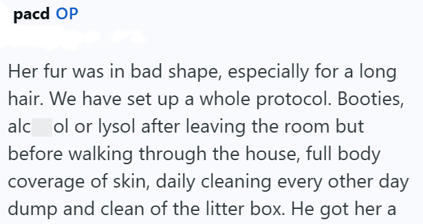 pacd OP Her fur was in bad shape, especially for a long hair. We have set up a whole protocol. Booties, alcol or lysol after leaving the room but before walking through the house, full body coverage of skin, daily cleaning every other day dump and clean of the litter box. He got her a