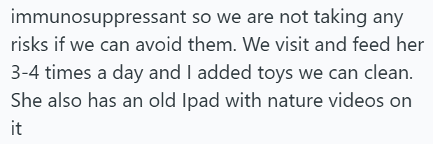 immunosuppressant so we are not taking any risks if we can avoid them. We visit and feed her 3-4 times a day and I added toys we can clean. She also has an old Ipad with nature videos on it