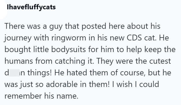 Ihavefluffycats There was a guy that posted here about his journey with ringworm in his new CDS cat. He bought little bodysuits for him to help keep the humans from catching it. They were the cutest d in things! He hated them of course, but he was just so adorable in them! I wish I could remember his name.