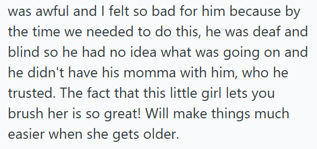 was awful and I felt so bad for him because by the time we needed to do this, he was deaf and blind so he had no idea what was going on and he didn't have his momma with him, who he trusted. The fact that this little girl lets you brush her is so great! Will make things much easier when she gets older.