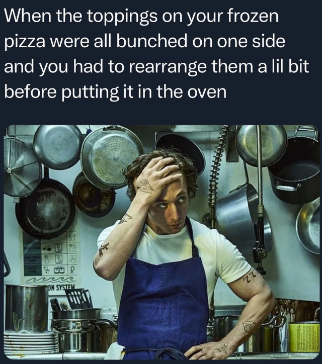 When the toppings on your frozen pizza were all bunched on one side and you had to rearrange them a lil bit before putting it in the oven ON SYSTEM