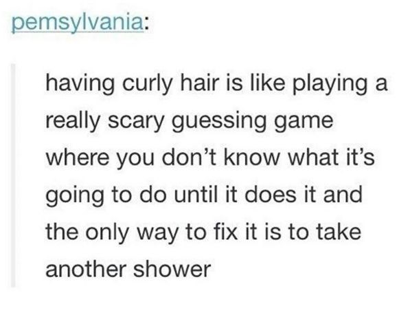 pemsylvania: having curly hair is like playing a really scary guessing game where you don't know what it's going to do until it does it and the only way to fix it is to take another shower