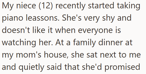 My niece (12) recently started taking piano leassons. She's very shy and doesn't like it when everyone is watching her. At a family dinner at my mom's house, she sat next to me and quietly said that she'd promised