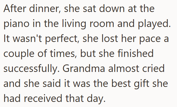 After dinner, she sat down at the piano in the living room and played. It wasn't perfect, she lost her pace a couple of times, but she finished successfully. Grandma almost cried and she said it was the best gift she had received that day.