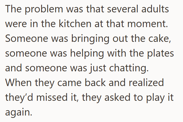 The problem was that several adults were in the kitchen at that moment. Someone was bringing out the cake, someone was helping with the plates and someone was just chatting. When they came back and realized they'd missed it, they asked to play it again.
