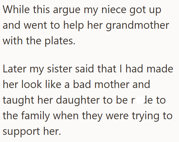 While this argue my niece got up and went to help her grandmother with the plates. Later my sister said that I had made her look like a bad mother and taught her daughter to be role to the family when they were trying to support her.