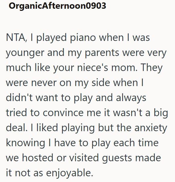 OrganicAfternoon0903 NTA, I played piano when I was younger and my parents were very much like your niece's mom. They were never on my side when I didn't want to play and always tried to convince me it wasn't a big deal. I liked playing but the anxiety knowing I have to play each time we hosted or visited guests made it not as enjoyable.