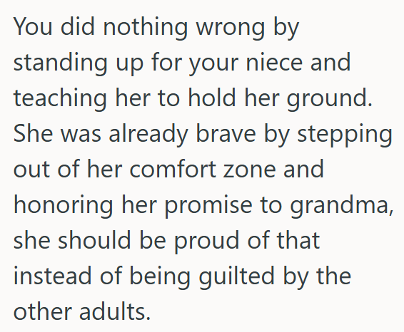 You did nothing wrong by standing up for your niece and teaching her to hold her ground. She was already brave by stepping out of her comfort zone and honoring her promise to grandma, she should be proud of that instead of being guilted by the other adults.