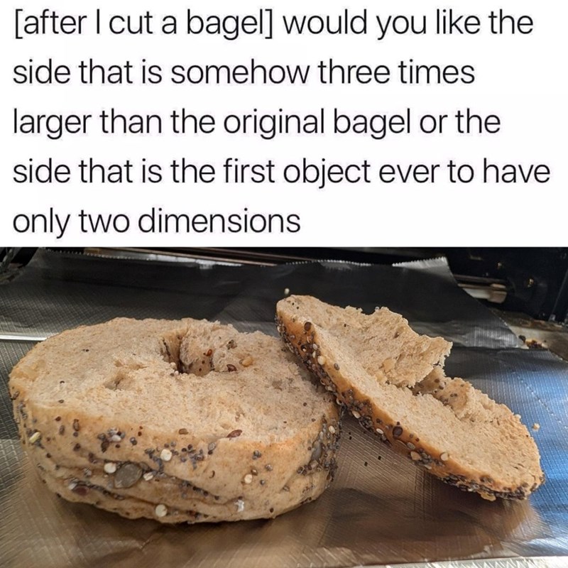 [after I cut a bagel] would you like the side that is somehow three times. larger than the original bagel or the side that is the first object ever to have only two dimensions