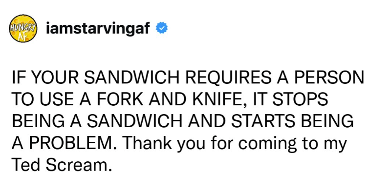 HUNGRY iamstarvingaf AF IF YOUR SANDWICH REQUIRES A PERSON TO USE A FORK AND KNIFE, IT STOPS BEING A SANDWICH AND STARTS BEING A PROBLEM. Thank you for coming to my Ted Scream.
