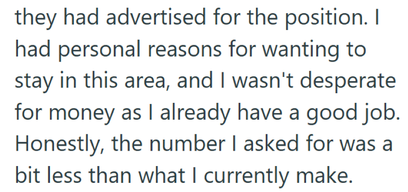 they had advertised for the position. I had personal reasons for wanting to stay in this area, and I wasn't desperate for money as I already have a good job. Honestly, the number I asked for was a bit less than what I currently make.