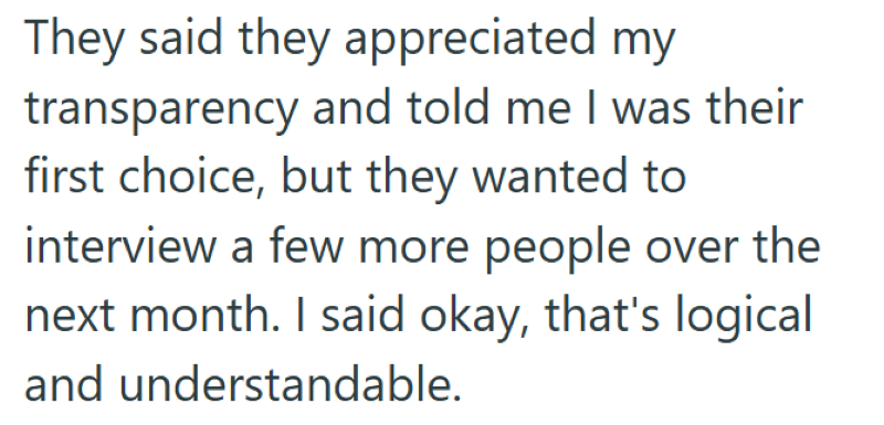 They said they appreciated my transparency and told me I was their first choice, but they wanted to interview a few more people over the next month. I said okay, that's logical and understandable.