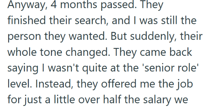 Anyway, 4 months passed. They finished their search, and I was still the person they wanted. But suddenly, their whole tone changed. They came back saying I wasn't quite at the 'senior role' level. Instead, they offered me the job for just a little over half the salary we