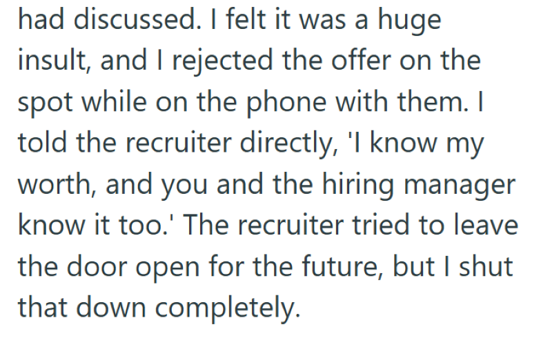 had discussed. I felt it was a huge insult, and I rejected the offer on the spot while on the phone with them. I told the recruiter directly, 'I know my worth, and you and the hiring manager know it too.' The recruiter tried to leave the door open for the future, but I shut that down completely.