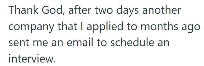 Thank God, after two days another company that I applied to months ago sent me an email to schedule an interview.