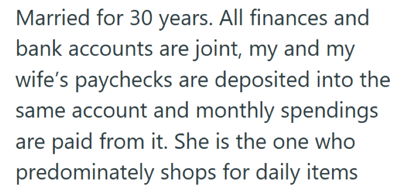 Married for 30 years. All finances and bank accounts are joint, my and my wife's paychecks are deposited into the same account and monthly spendings are paid from it. She is the one who predominately shops for daily items