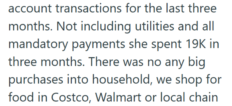 account transactions for the last three months. Not including utilities and all mandatory payments she spent 19K in three months. There was no any big purchases into household, we shop for food in Costco, Walmart or local chain
