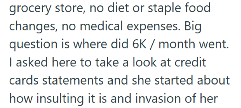 grocery store, no diet or staple food changes, no medical expenses. Big question is where did 6K / month went. I asked here to take a look at credit cards statements and she started about how insulting it is and invasion of her