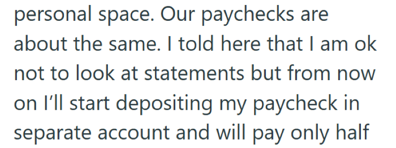 personal space. Our paychecks are about the same. I told here that I am ok not to look at statements but from now on I'll start depositing my paycheck in separate account and will pay only half