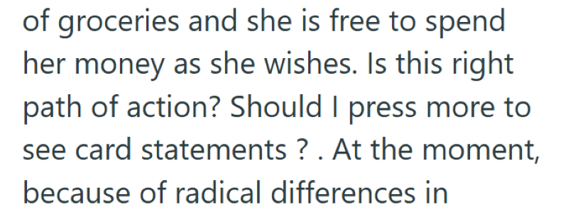 of groceries and she is free to spend her money as she wishes. Is this right path of action? Should I press more to see card statements? . At the moment, because of radical differences in