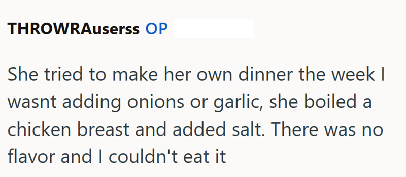 THROWRAuserss OP She tried to make her own dinner the week I wasnt adding onions or garlic, she boiled a chicken breast and added salt. There was no flavor and I couldn't eat it