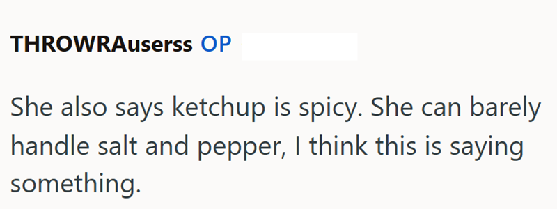 THROWRAuserss OP She also says ketchup is spicy. She can barely handle salt and pepper, I think this is saying something.