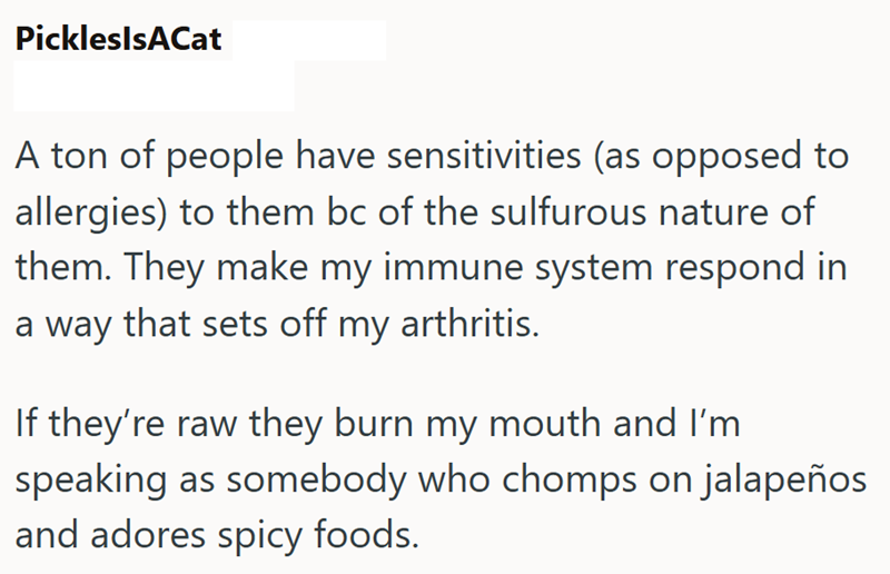 PickleslsACat A ton of people have sensitivities (as opposed to allergies) to them bc of the sulfurous nature of them. They make my immune system respond in a way that sets off my arthritis. If they're raw they burn my mouth and I'm speaking as somebody who chomps on jalapeños and adores spicy foods.
