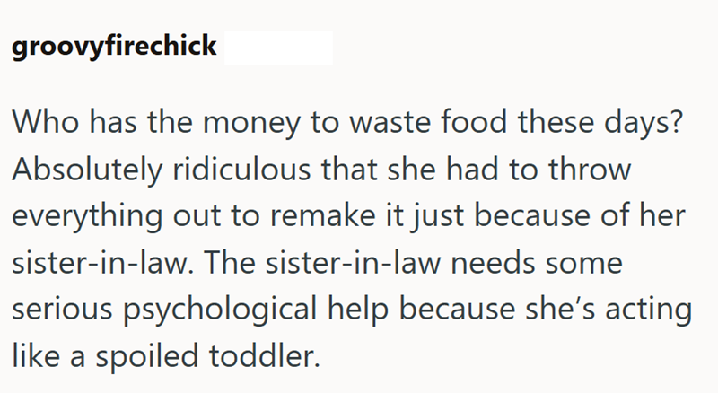 groovyfirechick Who has the money to waste food these days? Absolutely ridiculous that she had to throw everything out to remake it just because of her sister-in-law. The sister-in-law needs some serious psychological help because she's acting like a spoiled toddler.