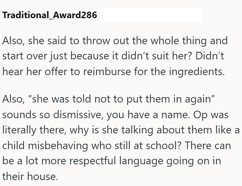 Traditional_Award286 Also, she said to throw out the whole thing and start over just because it didn't suit her? Didn't hear her offer to reimburse for the ingredients. Also, "she was told not to put them in again” sounds so dismissive, you have a name. Op was literally there, why is she talking about them like a child misbehaving who still at school? There can be a lot more respectful language going on in their house.